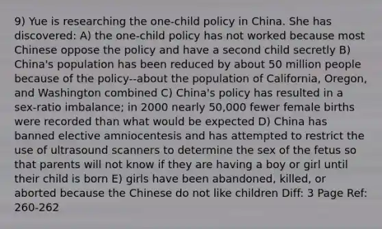 9) Yue is researching the one-child policy in China. She has discovered: A) the one-child policy has not worked because most Chinese oppose the policy and have a second child secretly B) China's population has been reduced by about 50 million people because of the policy--about the population of California, Oregon, and Washington combined C) China's policy has resulted in a sex-ratio imbalance; in 2000 nearly 50,000 fewer female births were recorded than what would be expected D) China has banned elective amniocentesis and has attempted to restrict the use of ultrasound scanners to determine the sex of the fetus so that parents will not know if they are having a boy or girl until their child is born E) girls have been abandoned, killed, or aborted because the Chinese do not like children Diff: 3 Page Ref: 260-262