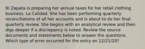 9) Zapata is preparing her annual taxes for her retail clothing business, La Calidad. She has been performing quarterly reconciliations of all her accounts and is about to do her final quarterly review. She begins with an analytical review and then digs deeper if a discrepancy is noted. Review the source documents and statements below to answer the questions. Which type of error occurred for the entry on 12/21/20?