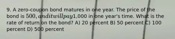 9. A zero-coupon bond matures in one year. The price of the bond is 500, and it will pay1,000 in one year's time. What is the rate of return on the bond? A) 20 percent B) 50 percent C) 100 percent D) 500 percent