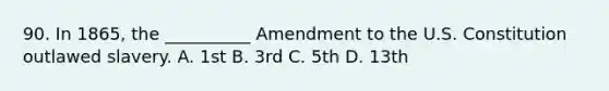 90. In 1865, the __________ Amendment to the U.S. Constitution outlawed slavery. A. 1st B. 3rd C. 5th D. 13th