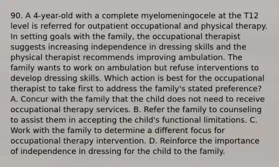 90. A 4-year-old with a complete myelomeningocele at the T12 level is referred for outpatient occupational and physical therapy. In setting goals with the family, the occupational therapist suggests increasing independence in dressing skills and the physical therapist recommends improving ambulation. The family wants to work on ambulation but refuse interventions to develop dressing skills. Which action is best for the occupational therapist to take first to address the family's stated preference? A. Concur with the family that the child does not need to receive occupational therapy services. B. Refer the family to counseling to assist them in accepting the child's functional limitations. C. Work with the family to determine a different focus for occupational therapy intervention. D. Reinforce the importance of independence in dressing for the child to the family.