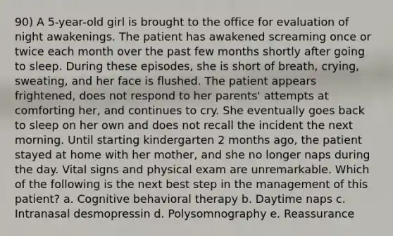 90) A 5-year-old girl is brought to the office for evaluation of night awakenings. The patient has awakened screaming once or twice each month over the past few months shortly after going to sleep. During these episodes, she is short of breath, crying, sweating, and her face is flushed. The patient appears frightened, does not respond to her parents' attempts at comforting her, and continues to cry. She eventually goes back to sleep on her own and does not recall the incident the next morning. Until starting kindergarten 2 months ago, the patient stayed at home with her mother, and she no longer naps during the day. Vital signs and physical exam are unremarkable. Which of the following is the next best step in the management of this patient? a. Cognitive behavioral therapy b. Daytime naps c. Intranasal desmopressin d. Polysomnography e. Reassurance