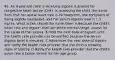 90. An 8-year-old child is receiving digoxin (Lanoxin) for congestive heart failure (CHF). In assessing the child, the nurse finds that her apical heart rate is 80 beats/min, she complains of being slightly nauseated, and her serum digoxin level is 1.2 ng/mL. What action should the nurse take? A.Because the child's heart rate and digoxin level are within normal range, assess for the cause of the nausea. B.Hold the next dose of digoxin until the health care provider can be notified because the serum digoxin level is elevated. C.Administer the next dose of digoxin and notify the health care provider that the child is showing signs of toxicity. D.Notify the health care provider that the child's pulse rate is below normal for her age group.