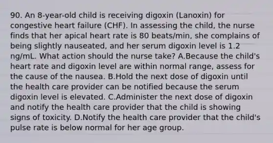 90. An 8-year-old child is receiving digoxin (Lanoxin) for congestive heart failure (CHF). In assessing the child, the nurse finds that her apical heart rate is 80 beats/min, she complains of being slightly nauseated, and her serum digoxin level is 1.2 ng/mL. What action should the nurse take? A.Because the child's heart rate and digoxin level are within normal range, assess for the cause of the nausea. B.Hold the next dose of digoxin until the health care provider can be notified because the serum digoxin level is elevated. C.Administer the next dose of digoxin and notify the health care provider that the child is showing signs of toxicity. D.Notify the health care provider that the child's pulse rate is below normal for her age group.