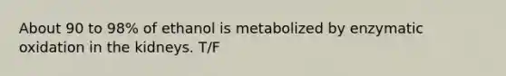 About 90 to 98% of ethanol is metabolized by enzymatic oxidation in the kidneys. T/F