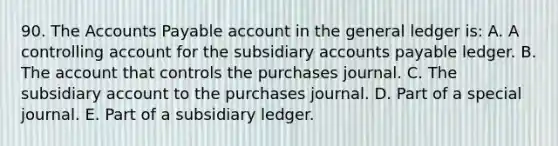 90. The Accounts Payable account in the general ledger is: A. A controlling account for the subsidiary accounts payable ledger. B. The account that controls the purchases journal. C. The subsidiary account to the purchases journal. D. Part of a special journal. E. Part of a subsidiary ledger.