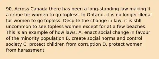 90. Across Canada there has been a long-standing law making it a crime for women to go topless. In Ontario, it is no longer illegal for women to go topless. Despite the change in law, it is still uncommon to see topless women except for at a few beaches. This is an example of how laws: A. enact social change in favour of the minority population B. create social norms and control society C. protect children from corruption D. protect women from harassment