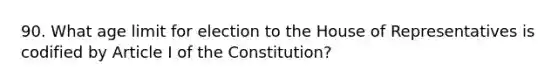 90. What age limit for election to the House of Representatives is codified by Article I of the Constitution?