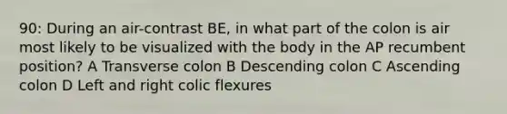 90: During an air-contrast BE, in what part of the colon is air most likely to be visualized with the body in the AP recumbent position? A Transverse colon B Descending colon C Ascending colon D Left and right colic flexures