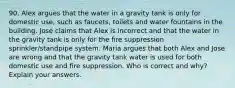 90. Alex argues that the water in a gravity tank is only for domestic use, such as faucets, toilets and water fountains in the building. Jose claims that Alex is incorrect and that the water in the gravity tank is only for the fire suppression sprinkler/standpipe system. Maria argues that both Alex and Jose are wrong and that the gravity tank water is used for both domestic use and fire suppression. Who is correct and why? Explain your answers.