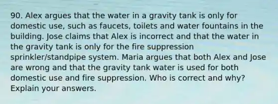 90. Alex argues that the water in a gravity tank is only for domestic use, such as faucets, toilets and water fountains in the building. Jose claims that Alex is incorrect and that the water in the gravity tank is only for the fire suppression sprinkler/standpipe system. Maria argues that both Alex and Jose are wrong and that the gravity tank water is used for both domestic use and fire suppression. Who is correct and why? Explain your answers.