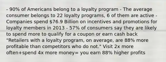 - 90% of Americans belong to a loyalty program - The average consumer belongs to 22 loyalty programs, 6 of them are active - Companies spend 76.9 Billion on incentives and promotions for loyalty members in 2013 - 57% of consumers say they are likely to spend more to qualify for a coupon or earn cash back "Retailers with a loyalty program, on average, are 88% more profitable than competitors who do not." Visit 2x more often+spend 4x more money= you earn 88% higher profits