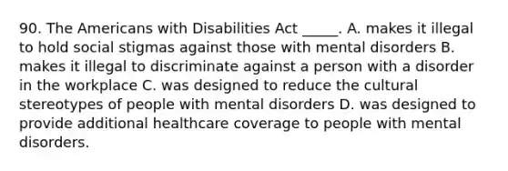 90. The Americans with Disabilities Act _____. A. makes it illegal to hold social stigmas against those with mental disorders B. makes it illegal to discriminate against a person with a disorder in the workplace C. was designed to reduce the cultural stereotypes of people with mental disorders D. was designed to provide additional healthcare coverage to people with mental disorders.