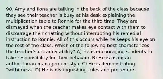 90. Amy and Ilona are talking in the back of the class because they see their teacher is busy at his desk explaining the multiplication table to Ronnie for the third time. They are dismayed when the teacher makes eye contact with them to discourage their chatting without interrupting his remedial instruction to Ronnie. All of this occurs while he keeps his eye on the rest of the class. Which of the following best characterizes the teacher's uncanny ability? A) He is encouraging students to take responsibility for their behavior. B) He is using an authoritarian management style C) He is demonstrating "withitness" D) He is distinguishing rules and procedure.