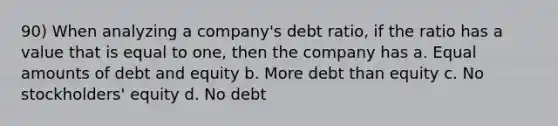 90) When analyzing a company's debt ratio, if the ratio has a value that is equal to one, then the company has a. Equal amounts of debt and equity b. More debt than equity c. No stockholders' equity d. No debt