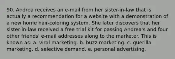 90. Andrea receives an e-mail from her sister-in-law that is actually a recommendation for a website with a demonstration of a new home hair-coloring system. She later discovers that her sister-in-law received a free trial kit for passing Andrea's and four other friends' e-mail addresses along to the marketer. This is known as: a. viral marketing. b. buzz marketing. c. guerilla marketing. d. selective demand. e. personal advertising.