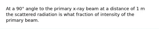 At a 90° angle to the primary x-ray beam at a distance of 1 m the scattered radiation is what fraction of intensity of the primary beam.