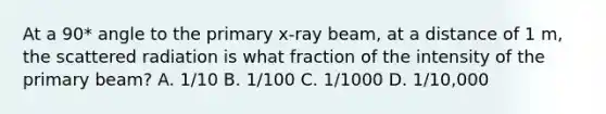 At a 90* angle to the primary x-ray beam, at a distance of 1 m, the scattered radiation is what fraction of the intensity of the primary beam? A. 1/10 B. 1/100 C. 1/1000 D. 1/10,000