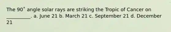 The 90˚ angle solar rays are striking the Tropic of Cancer on __________. a. June 21 b. March 21 c. September 21 d. December 21