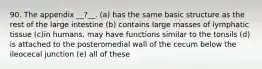 90. The appendix __?__. (a) has the same basic structure as the rest of the large intestine (b) contains large masses of lymphatic tissue (c)in humans, may have functions similar to the tonsils (d) is attached to the posteromedial wall of the cecum below the ileocecal junction (e) all of these