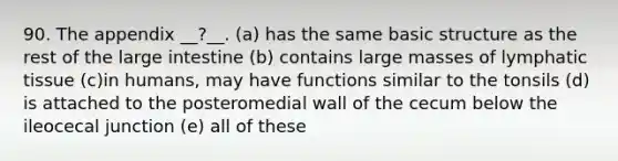 90. The appendix __?__. (a) has the same basic structure as the rest of the <a href='https://www.questionai.com/knowledge/kGQjby07OK-large-intestine' class='anchor-knowledge'>large intestine</a> (b) contains large masses of lymphatic tissue (c)in humans, may have functions similar to the tonsils (d) is attached to the posteromedial wall of the cecum below the ileocecal junction (e) all of these