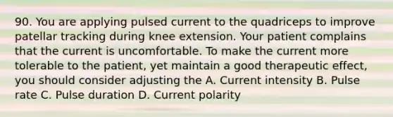 90. You are applying pulsed current to the quadriceps to improve patellar tracking during knee extension. Your patient complains that the current is uncomfortable. To make the current more tolerable to the patient, yet maintain a good therapeutic effect, you should consider adjusting the A. Current intensity B. Pulse rate C. Pulse duration D. Current polarity