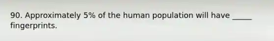 90. Approximately 5% of the human population will have _____ fingerprints.