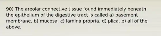 90) The areolar <a href='https://www.questionai.com/knowledge/kYDr0DHyc8-connective-tissue' class='anchor-knowledge'>connective tissue</a> found immediately beneath the epithelium of the digestive tract is called a) basement membrane. b) mucosa. c) lamina propria. d) plica. e) all of the above.