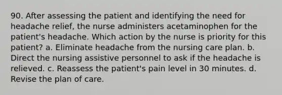 90. After assessing the patient and identifying the need for headache relief, the nurse administers acetaminophen for the patient's headache. Which action by the nurse is priority for this patient? a. Eliminate headache from the nursing care plan. b. Direct the nursing assistive personnel to ask if the headache is relieved. c. Reassess the patient's pain level in 30 minutes. d. Revise the plan of care.