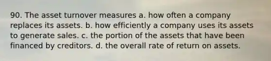 90. The asset turnover measures a. how often a company replaces its assets. b. how efficiently a company uses its assets to generate sales. c. the portion of the assets that have been financed by creditors. d. the overall rate of return on assets.