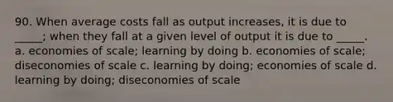 90. When average costs fall as output increases, it is due to _____; when they fall at a given level of output it is due to _____. a. economies of scale; learning by doing b. economies of scale; diseconomies of scale c. learning by doing; economies of scale d. learning by doing; diseconomies of scale