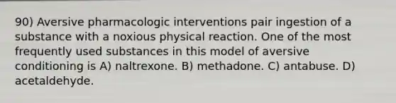 90) Aversive pharmacologic interventions pair ingestion of a substance with a noxious physical reaction. One of the most frequently used substances in this model of aversive conditioning is A) naltrexone. B) methadone. C) antabuse. D) acetaldehyde.