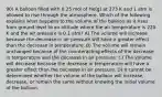 90) A balloon filled with 0.25 mol of He(g) at 273 K and 1 atm is allowed to rise through the atmosphere. Which of the following explains what happens to the volume of the balloon as it rises from ground level to an altitude where the air temperature is 220 K and the air pressure is 0.1 atm? A) The volume will increase because the decrease in air pressure will have a greater effect than the decrease in temperature. B) The volume will remain unchanged because of the counteracting effects of the decrease in temperature and the decrease in air pressure. C) The volume will decrease because the decrease in temperature will have a greater effect than the decrease in air pressure. D) It cannot be determined whether the volume of the balloon will increase, decrease, or remain the same without knowing the initial volume of the balloon.