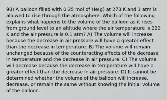 90) A balloon filled with 0.25 mol of He(g) at 273 K and 1 atm is allowed to rise through the atmosphere. Which of the following explains what happens to the volume of the balloon as it rises from ground level to an altitude where the air temperature is 220 K and the air pressure is 0.1 atm? A) The volume will increase because the decrease in air pressure will have a greater effect than the decrease in temperature. B) The volume will remain unchanged because of the counteracting effects of the decrease in temperature and the decrease in air pressure. C) The volume will decrease because the decrease in temperature will have a greater effect than the decrease in air pressure. D) It cannot be determined whether the volume of the balloon will increase, decrease, or remain the same without knowing the initial volume of the balloon.