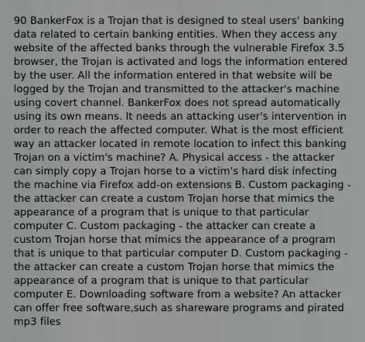 90 BankerFox is a Trojan that is designed to steal users' banking data related to certain banking entities. When they access any website of the affected banks through the vulnerable Firefox 3.5 browser, the Trojan is activated and logs the information entered by the user. All the information entered in that website will be logged by the Trojan and transmitted to the attacker's machine using covert channel. BankerFox does not spread automatically using its own means. It needs an attacking user's intervention in order to reach the affected computer. What is the most efficient way an attacker located in remote location to infect this banking Trojan on a victim's machine? A. Physical access - the attacker can simply copy a Trojan horse to a victim's hard disk infecting the machine via Firefox add-on extensions B. Custom packaging - the attacker can create a custom Trojan horse that mimics the appearance of a program that is unique to that particular computer C. Custom packaging - the attacker can create a custom Trojan horse that mimics the appearance of a program that is unique to that particular computer D. Custom packaging - the attacker can create a custom Trojan horse that mimics the appearance of a program that is unique to that particular computer E. Downloading software from a website? An attacker can offer free software,such as shareware programs and pirated mp3 files