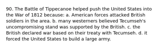 90. The Battle of Tippecanoe helped push the United States into the War of 1812 because: a. American forces attacked British soldiers in the area. b. many westerners believed Tecumseh's uncompromising stand was supported by the British. c. the British declared war based on their treaty with Tecumseh. d. it forced the United States to build a large army.