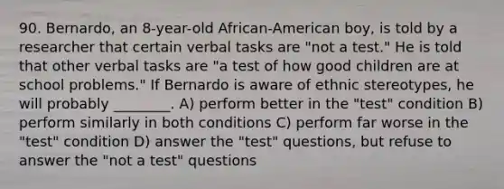 90. Bernardo, an 8-year-old African-American boy, is told by a researcher that certain verbal tasks are "not a test." He is told that other verbal tasks are "a test of how good children are at school problems." If Bernardo is aware of ethnic stereotypes, he will probably ________. A) perform better in the "test" condition B) perform similarly in both conditions C) perform far worse in the "test" condition D) answer the "test" questions, but refuse to answer the "not a test" questions