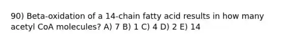 90) Beta-oxidation of a 14-chain fatty acid results in how many acetyl CoA molecules? A) 7 B) 1 C) 4 D) 2 E) 14