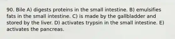 90. Bile A) digests proteins in the small intestine. B) emulsifies fats in the small intestine. C) is made by the gallbladder and stored by the liver. D) activates trypsin in the small intestine. E) activates the pancreas.