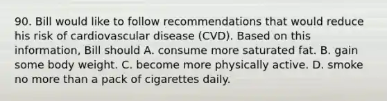 90. Bill would like to follow recommendations that would reduce his risk of cardiovascular disease (CVD). Based on this information, Bill should A. consume more saturated fat. B. gain some body weight. C. become more physically active. D. smoke no more than a pack of cigarettes daily.