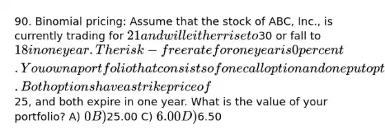 90. Binomial pricing: Assume that the stock of ABC, Inc., is currently trading for 21 and will either rise to30 or fall to 18 in one year. The risk-free rate for one year is 0 percent. You own a portfolio that consists of one call option and one put option. Both options have a strike price of25, and both expire in one year. What is the value of your portfolio? A) 0 B)25.00 C) 6.00 D)6.50