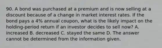 90. A bond was purchased at a premium and is now selling at a discount because of a change in market interest rates. If the bond pays a 4% annual coupon, what is the likely impact on the holding-period return if an investor decides to sell now? A. increased B. decreased C. stayed the same D. The answer cannot be determined from the information given.