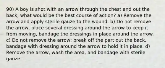 90) A boy is shot with an arrow through the chest and out the back, what would be the best course of action? a) Remove the arrow and apply sterile gauze to the wound. b) Do not remove the arrow, place several dressing around the arrow to keep it from moving, bandage the dressings in place around the arrow. c) Do not remove the arrow; break off the part out the back, bandage with dressing around the arrow to hold it in place. d) Remove the arrow, wash the area, and bandage with sterile gauze.