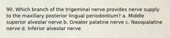 90. Which branch of the trigeminal nerve provides nerve supply to the maxillary posterior lingual periodontium? a. Middle superior alveolar nerve b. Greater palatine nerve c. Nasopalatine nerve d. Inferior alveolar nerve