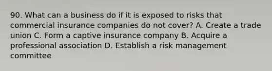 90. What can a business do if it is exposed to risks that commercial insurance companies do not cover? A. Create a trade union C. Form a captive insurance company B. Acquire a professional association D. Establish a risk management committee