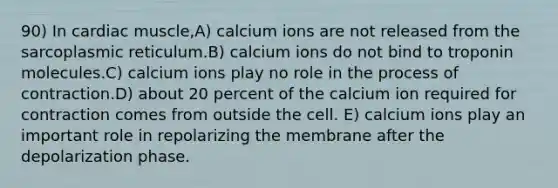 90) In cardiac muscle,A) calcium ions are not released from the sarcoplasmic reticulum.B) calcium ions do not bind to troponin molecules.C) calcium ions play no role in the process of contraction.D) about 20 percent of the calcium ion required for contraction comes from outside the cell. E) calcium ions play an important role in repolarizing the membrane after the depolarization phase.