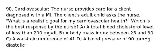 90. Cardiovascular: The nurse provides care for a client diagnosed with a MI. The client's adult child asks the nurse, "What is a realistic goal for my cardiovascular health?" Which is the best response by the nurse? A) A total blood cholesterol level of less than 200 mg/dL B) A body mass index between 25 and 30 C) A waist circumference of 41 D) A blood pressure of 90 mmHg diastolic