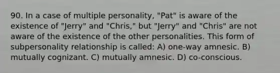 90. In a case of multiple personality, "Pat" is aware of the existence of "Jerry" and "Chris," but "Jerry" and "Chris" are not aware of the existence of the other personalities. This form of subpersonality relationship is called: A) one-way amnesic. B) mutually cognizant. C) mutually amnesic. D) co-conscious.