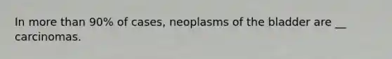 In <a href='https://www.questionai.com/knowledge/keWHlEPx42-more-than' class='anchor-knowledge'>more than</a> 90% of cases, neoplasms of the bladder are __ carcinomas.