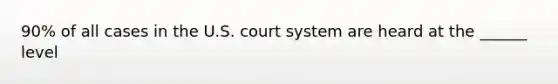 90% of all cases in the U.S. court system are heard at the ______ level